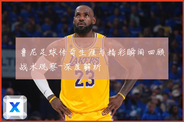 鲁尼足球传奇生涯与精彩瞬间回顾战术观察-深度解析