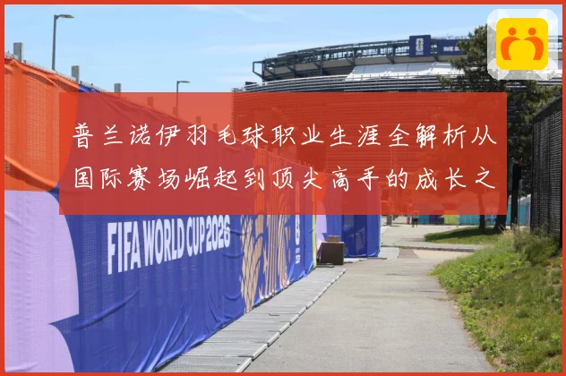 普兰诺伊羽毛球职业生涯全解析从国际赛场崛起到顶尖高手的成长之路-深度解析