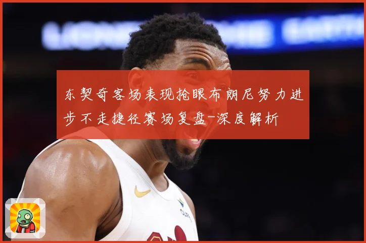 东契奇客场表现抢眼布朗尼努力进步不走捷径赛场复盘-深度解析