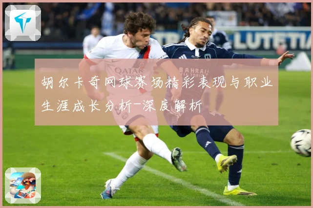 胡尔卡奇网球赛场精彩表现与职业生涯成长分析-深度解析