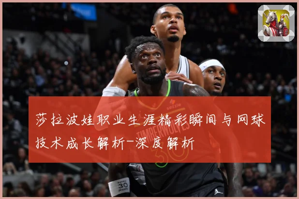 莎拉波娃职业生涯精彩瞬间与网球技术成长解析-深度解析