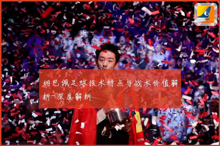 姆巴佩足球技术特点与战术价值解析-深度解析