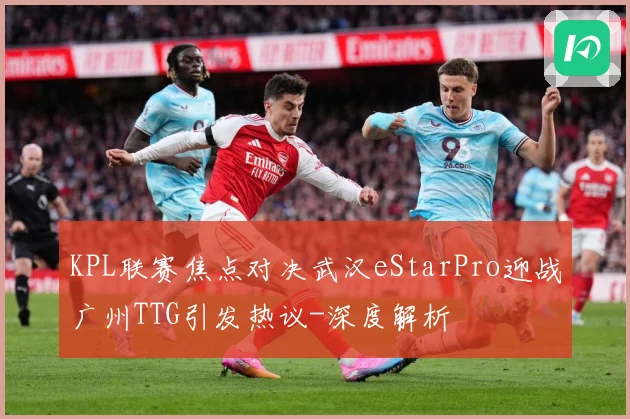 KPL联赛焦点对决武汉eStarPro迎战广州TTG引发热议-深度解析