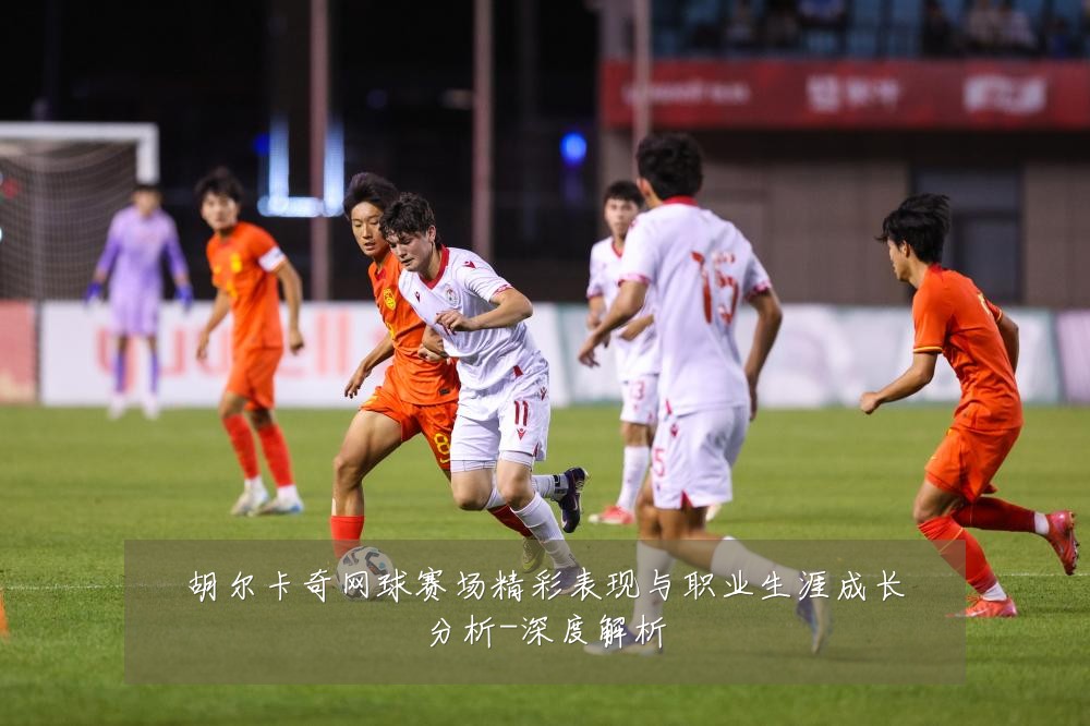 胡尔卡奇网球赛场精彩表现与职业生涯成长分析-深度解析